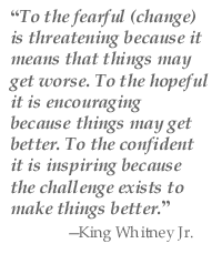 “To the fearful (change) is threatening because it means that things may get worse. To the hopeful it is encouraging because things may get better. To the confident it is inspiring because the challenge exists to make things better.” —King Whitney Jr.